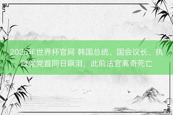2026年世界杯官网 韩国总统、国会议长、执政党党首同日飙泪，此前法官离奇死亡