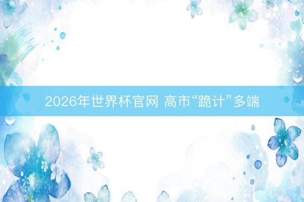 2026年世界杯官网 高市“跪计”多端