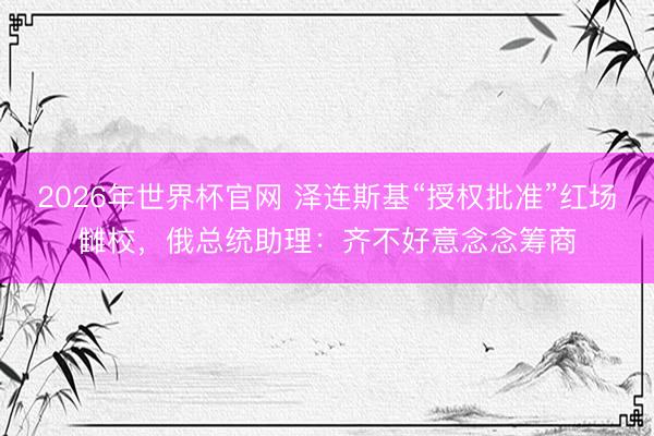 2026年世界杯官网 泽连斯基“授权批准”红场雠校，俄总统助理：齐不好意念念筹商