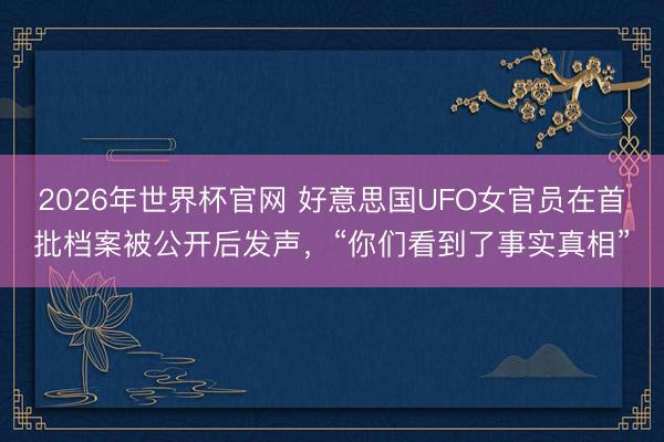 2026年世界杯官网 好意思国UFO女官员在首批档案被公开后发声，“你们看到了事实真相”