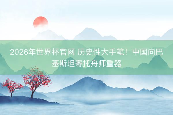 2026年世界杯官网 历史性大手笔！中国向巴基斯坦寄托舟师重器