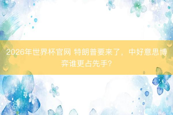 2026年世界杯官网 特朗普要来了，中好意思博弈谁更占先手？