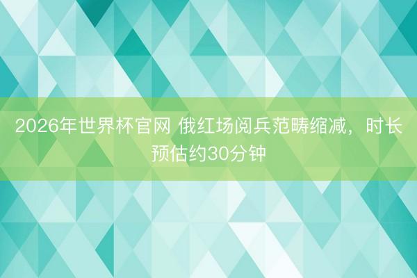 2026年世界杯官网 俄红场阅兵范畴缩减，时长预估约30分钟