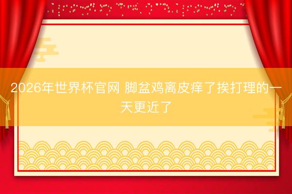 2026年世界杯官网 脚盆鸡离皮痒了挨打理的一天更近了