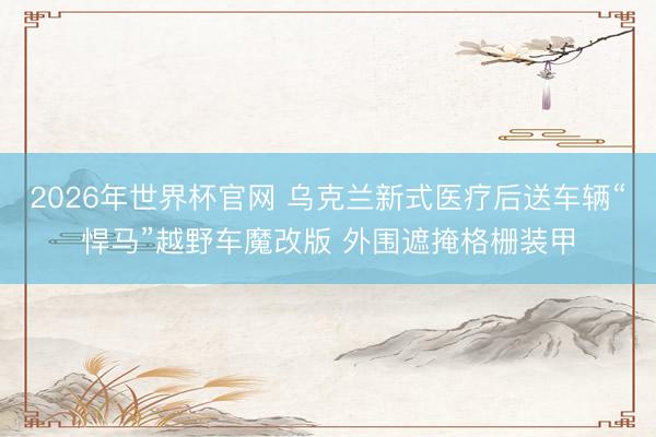 2026年世界杯官网 乌克兰新式医疗后送车辆“悍马”越野车魔改版 外围遮掩格栅装甲