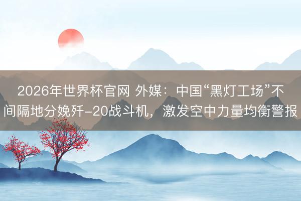 2026年世界杯官网 外媒：中国“黑灯工场”不间隔地分娩歼-20战斗机，激发空中力量均衡警报