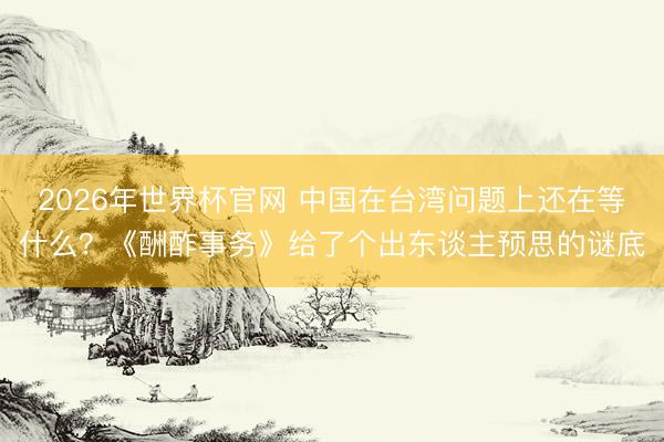 2026年世界杯官网 中国在台湾问题上还在等什么?《酬酢事务》给了个出东谈主预思的谜底