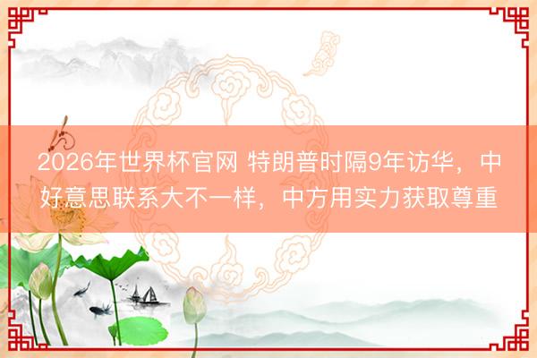2026年世界杯官网 特朗普时隔9年访华,中好意思联系大不一样,中方用实力获取尊重