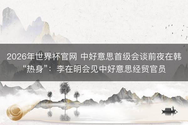 2026年世界杯官网 中好意思首级会谈前夜在韩“热身”：李在明会见中好意思经贸官员