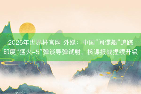 2026年世界杯官网 外媒：中国“间谍船”追踪印度“猛火-5”弹谈导弹试射，核谍报战捏续升级