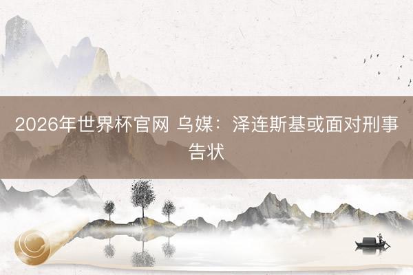 2026年世界杯官网 乌媒：泽连斯基或面对刑事告状