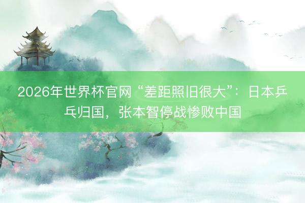 2026年世界杯官网 “差距照旧很大”：日本乒乓归国，张本智停战惨败中国