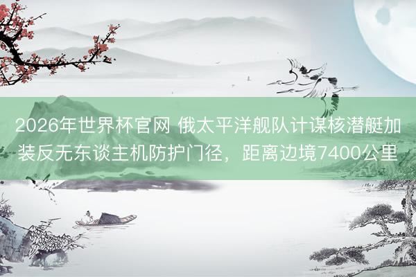 2026年世界杯官网 俄太平洋舰队计谋核潜艇加装反无东谈主机防护门径，距离边境7400公里