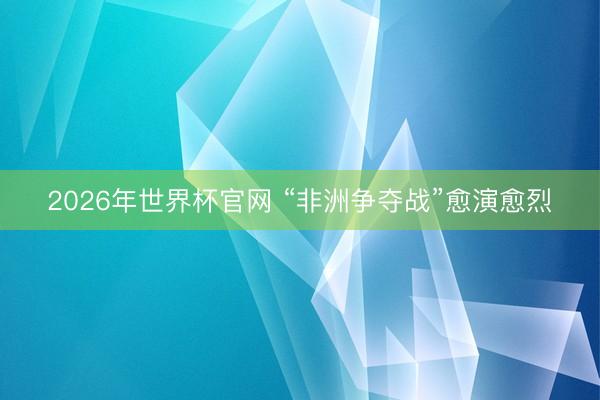 2026年世界杯官网 “非洲争夺战”愈演愈烈