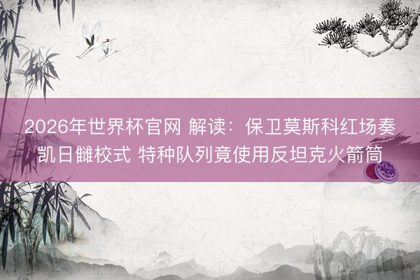 2026年世界杯官网 解读：保卫莫斯科红场奏凯日雠校式 特种队列竟使用反坦克火箭筒