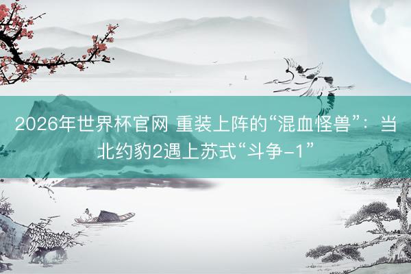 2026年世界杯官网 重装上阵的“混血怪兽”：当北约豹2遇上苏式“斗争-1”