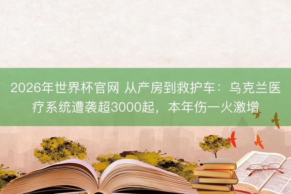 2026年世界杯官网 从产房到救护车：乌克兰医疗系统遭袭超3000起，本年伤一火激增