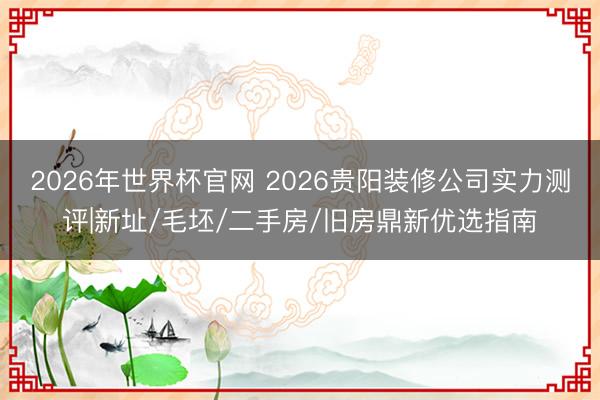 2026年世界杯官网 2026贵阳装修公司实力测评|新址/毛坯/二手房/旧房鼎新优选指南