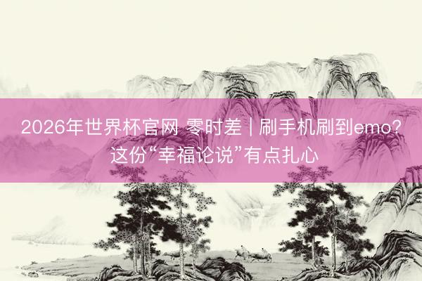 2026年世界杯官网 零时差 | 刷手机刷到emo? 这份“幸福论说”有点扎心