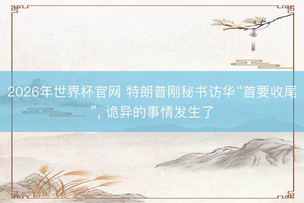 2026年世界杯官网 特朗普刚秘书访华“首要收尾”， 诡异的事情发生了