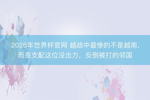 2026年世界杯官网 越战中最惨的不是越南，而是支配这位没出力，反倒被打的邻国