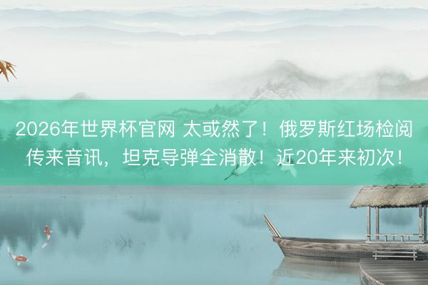 2026年世界杯官网 太或然了！俄罗斯红场检阅传来音讯，坦克导弹全消散！近20年来初次！