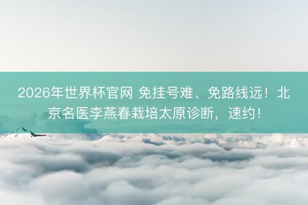 2026年世界杯官网 免挂号难、免路线远！北京名医李燕春栽培太原诊断，速约！