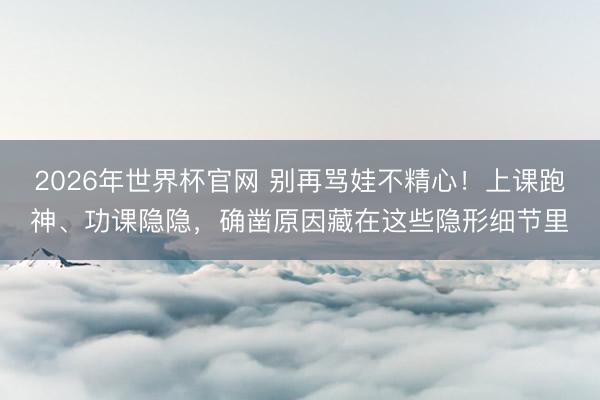 2026年世界杯官网 别再骂娃不精心！上课跑神、功课隐隐，确凿原因藏在这些隐形细节里