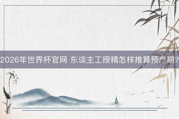 2026年世界杯官网 东谈主工授精怎样推算预产期？