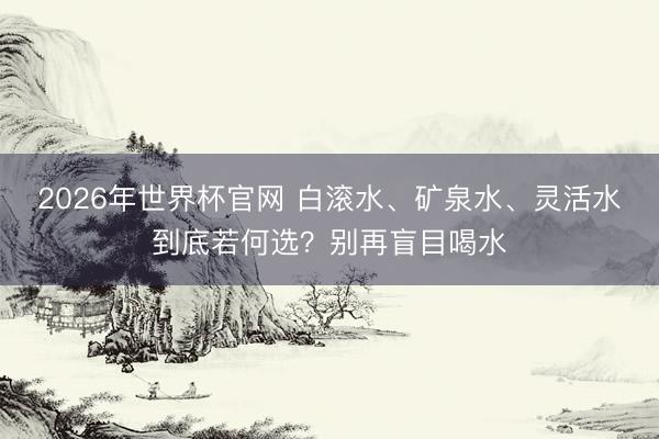 2026年世界杯官网 白滚水、矿泉水、灵活水到底若何选?别再盲目喝水