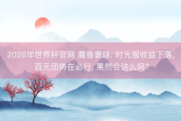 2026年世界杯官网 魔兽寰球: 时光服收益下落， 百元团势在必行， 果然会这么吗?