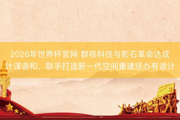 2026年世界杯官网 群核科技与影石革命达成计谋谐和，联手打造新一代空间重建惩办有诡计