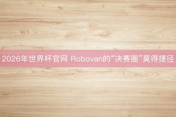 2026年世界杯官网 Robovan的“决赛圈”莫得捷径