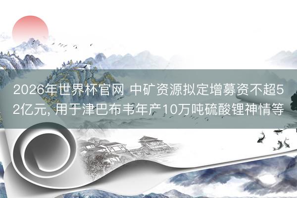 2026年世界杯官网 中矿资源拟定增募资不超52亿元， 用于津巴布韦年产10万吨硫酸锂神情等