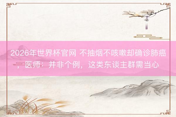 2026年世界杯官网 不抽烟不咳嗽却确诊肺癌，医师：并非个例，这类东谈主群需当心