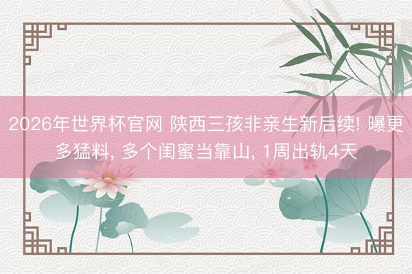 2026年世界杯官网 陕西三孩非亲生新后续! 曝更多猛料， 多个闺蜜当靠山， 1周出轨4天