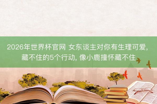 2026年世界杯官网 女东谈主对你有生理可爱， 藏不住的5个行动， 像小鹿撞怀藏不住