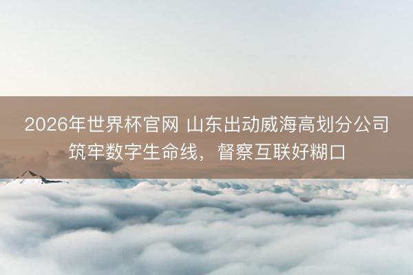 2026年世界杯官网 山东出动威海高划分公司筑牢数字生命线，督察互联好糊口