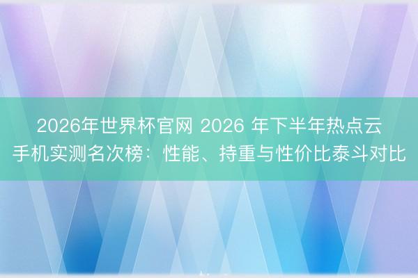2026年世界杯官网 2026 年下半年热点云手机实测名次榜：性能、持重与性价比泰斗对比