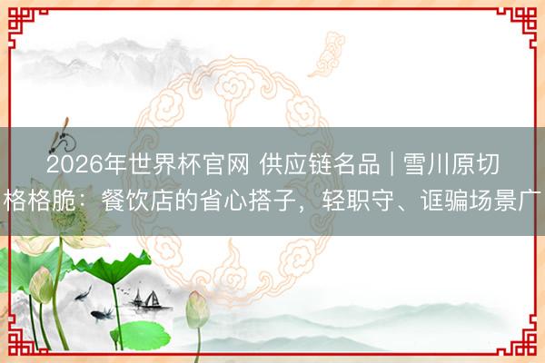 2026年世界杯官网 供应链名品 | 雪川原切格格脆：餐饮店的省心搭子，轻职守、诓骗场景广