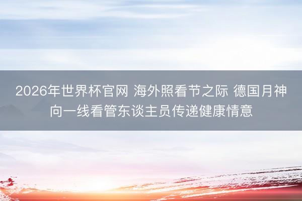 2026年世界杯官网 海外照看节之际 德国月神向一线看管东谈主员传递健康情意