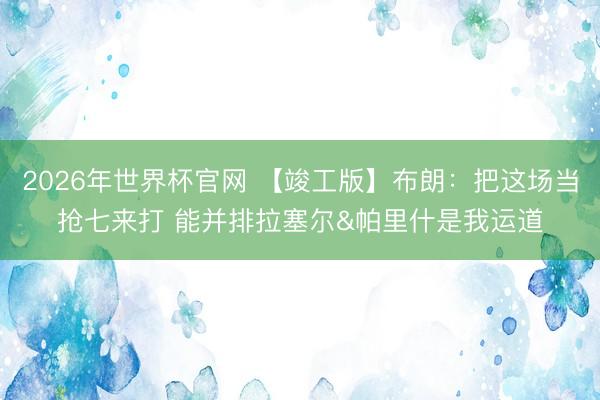 2026年世界杯官网 【竣工版】布朗：把这场当抢七来打 能并排拉塞尔&帕里什是我运道