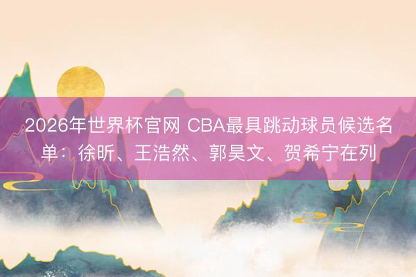 2026年世界杯官网 CBA最具跳动球员候选名单：徐昕、王浩然、郭昊文、贺希宁在列