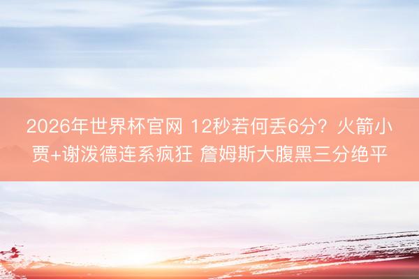 2026年世界杯官网 12秒若何丢6分?火箭小贾+谢泼德连系疯狂 詹姆斯大腹黑三分绝平