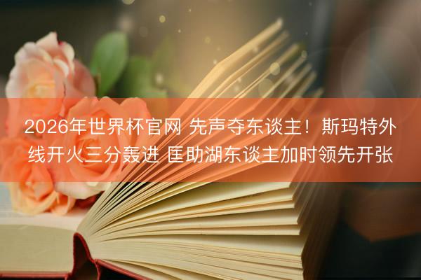 2026年世界杯官网 先声夺东谈主！斯玛特外线开火三分轰进 匡助湖东谈主加时领先开张