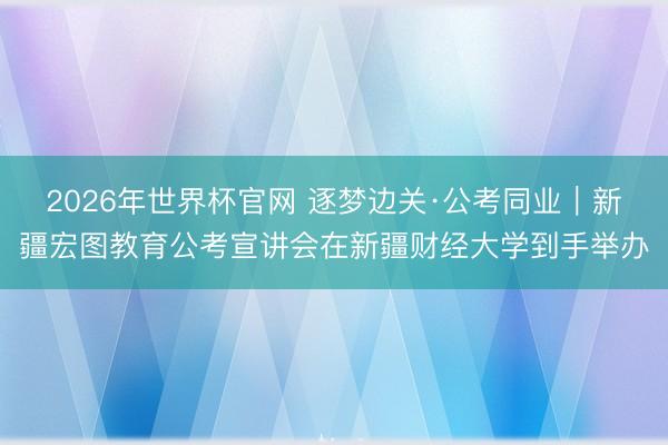 2026年世界杯官网 逐梦边关·公考同业｜新疆宏图教育公考宣讲会在新疆财经大学到手举办