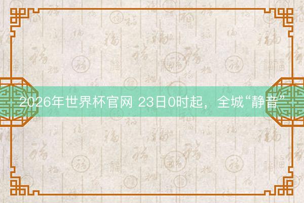2026年世界杯官网 23日0时起，全城“静音”