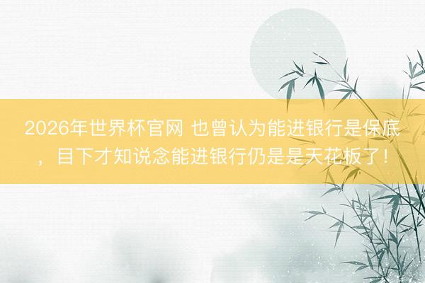 2026年世界杯官网 也曾认为能进银行是保底，目下才知说念能进银行仍是是天花板了！