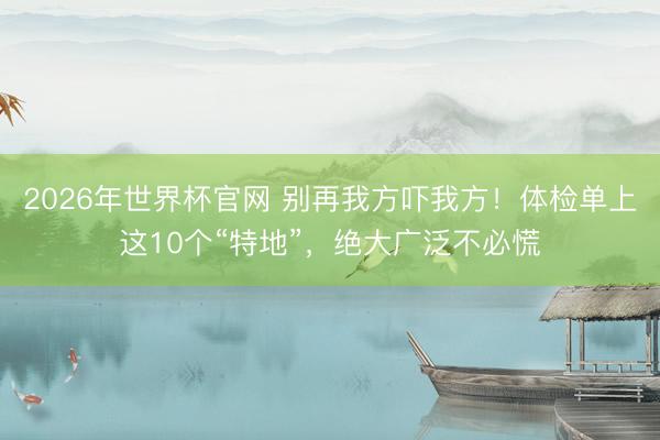 2026年世界杯官网 别再我方吓我方!体检单上这10个“特地”,绝大广泛不必慌
