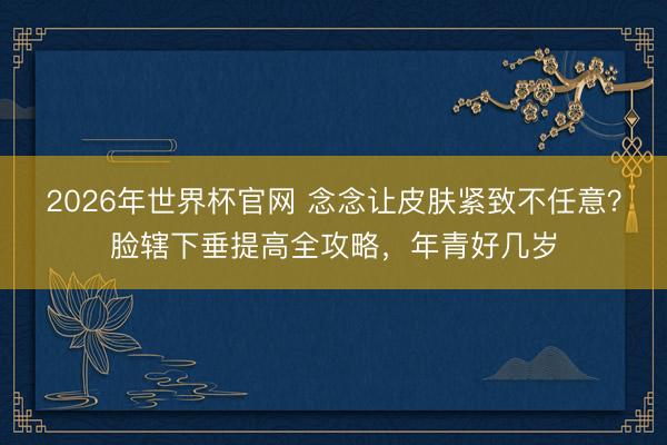 2026年世界杯官网 念念让皮肤紧致不任意？脸辖下垂提高全攻略，年青好几岁